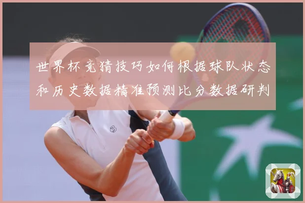 世界杯竞猜技巧如何根据球队状态和历史数据精准预测比分数据研判：最新赛事动态与深度分析