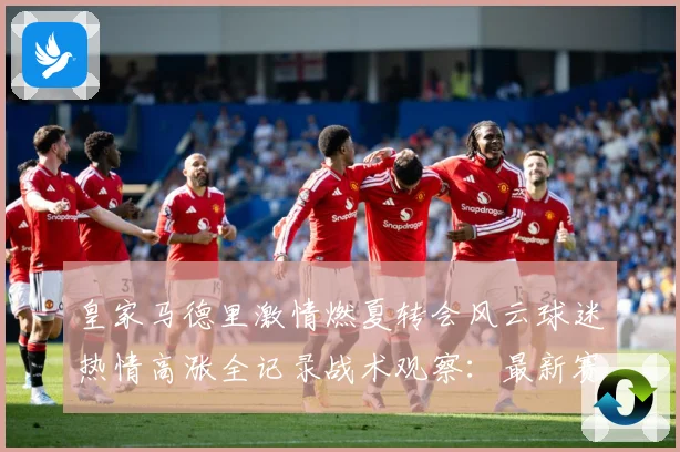 皇家马德里激情燃夏转会风云球迷热情高涨全记录战术观察：最新赛事动态与深度分析