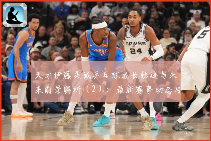 天才伊藤美诚乒乓球成长轨迹与未来前景解析（2）：最新赛事动态与深度分析