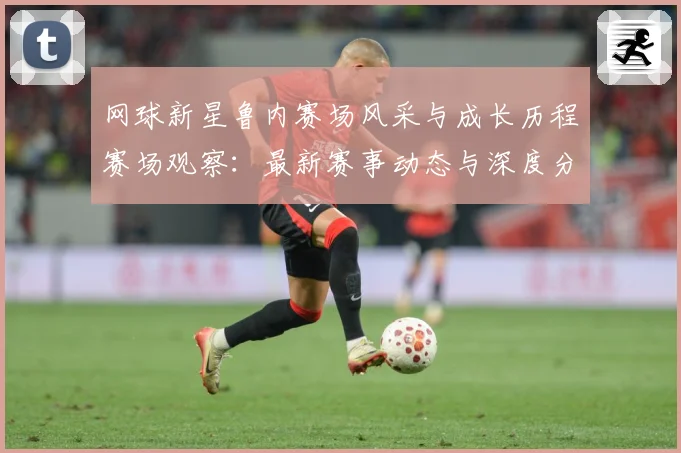 网球新星鲁内赛场风采与成长历程赛场观察：最新赛事动态与深度分析