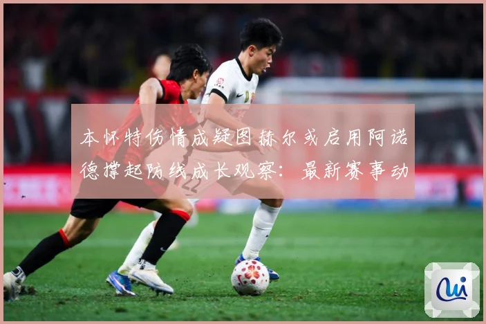 本怀特伤情成疑图赫尔或启用阿诺德撑起防线成长观察：最新赛事动态与深度分析