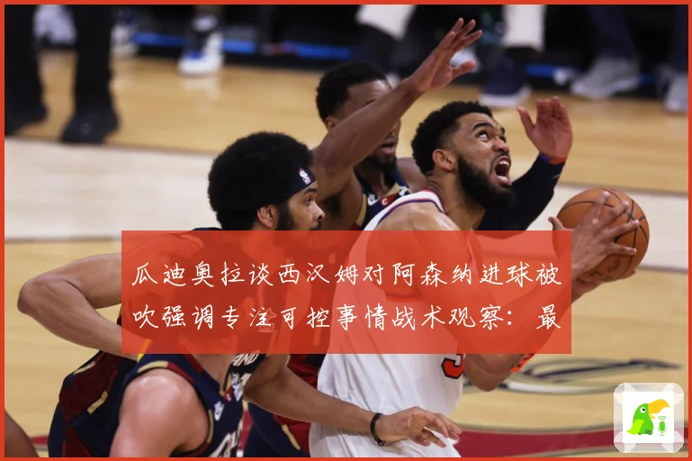 瓜迪奥拉谈西汉姆对阿森纳进球被吹强调专注可控事情战术观察：最新赛事动态与深度分析