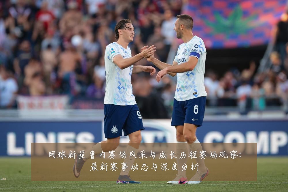 网球新星鲁内赛场风采与成长历程赛场观察：最新赛事动态与深度分析