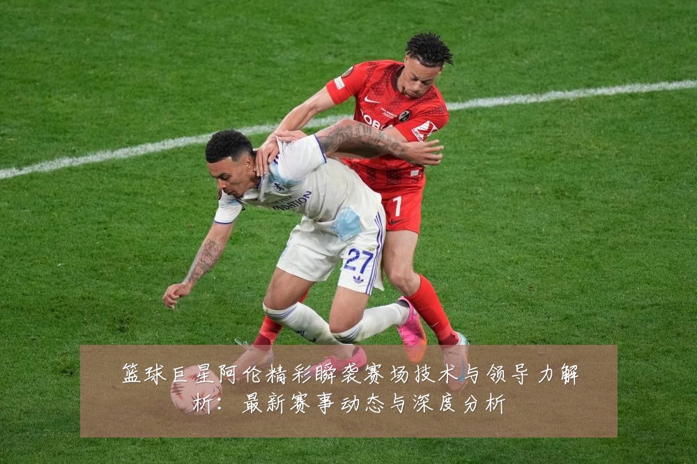 篮球巨星阿伦精彩瞬袭赛场技术与领导力解析:最新赛事动态与深度分析