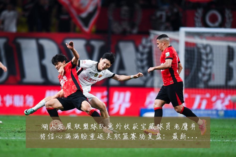 湖人发展联盟球队意外收获宝藏球员老鹰弃将信心满满盼重返美职篮赛场复盘:最新赛事动态与深度分析