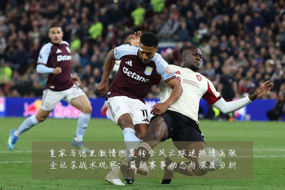 皇家马德里激情燃夏转会风云球迷热情高涨全记录战术观察:最新赛事动态与深度分析