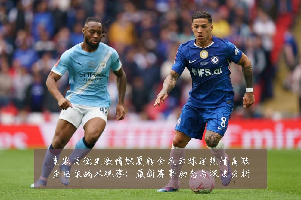 皇家马德里激情燃夏转会风云球迷热情高涨全记录战术观察:最新赛事动态与深度分析
