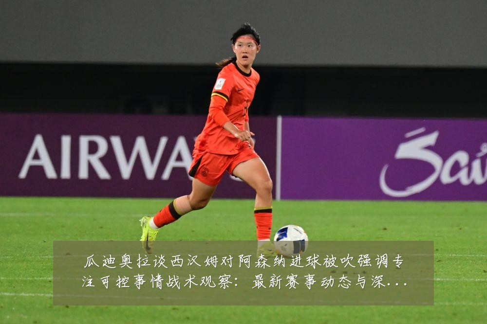 瓜迪奥拉谈西汉姆对阿森纳进球被吹强调专注可控事情战术观察:最新赛事动态与深度分析